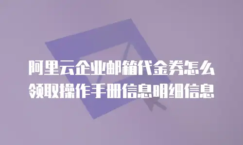 阿里云企业邮箱代金券怎么领取操作手册信息明细信息