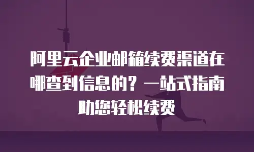 阿里云企业邮箱续费渠道在哪查到信息的?一站式指南助您轻松续费