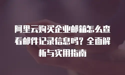 阿里云购买企业邮箱怎么查看邮件记录信息吗?全面解析与实用指南