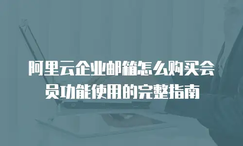 阿里云企业邮箱怎么购买会员功能使用的完整指南