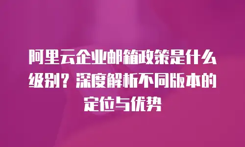 阿里云企业邮箱政策是什么级别？深度解析不同版本的定位与优势