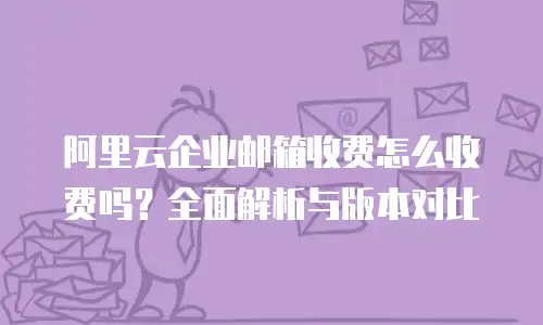 阿里云企业邮箱收费怎么收费吗？全面解析与版本对比