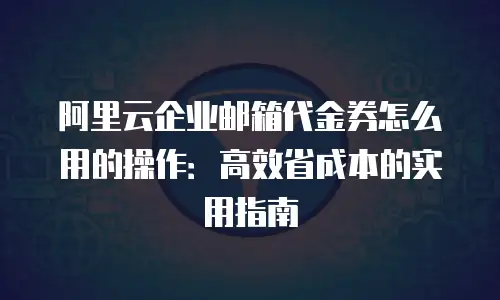 阿里云企业邮箱代金券怎么用的操作：高效省成本的实用指南