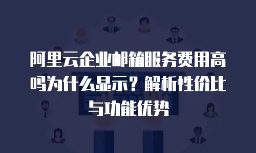 阿里云企业邮箱服务费用高吗为什么显示?解析性价比与功能优势