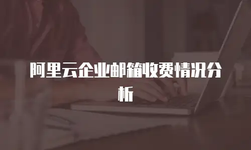 阿里云企业邮箱收费情况分析