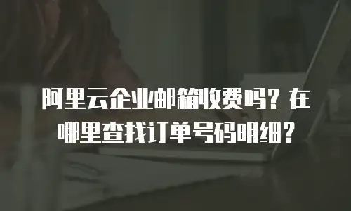 阿里云企业邮箱收费吗？在哪里查找订单号码明细？