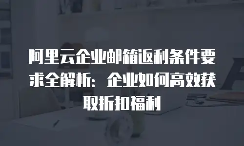 阿里云企业邮箱返利条件要求全解析:企业如何高效获取折扣福利