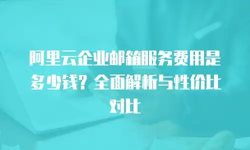 阿里云企业邮箱服务费用是多少钱？全面解析与性价比对比