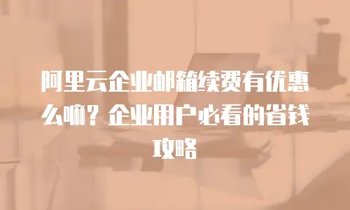 阿里云企业邮箱续费有优惠么嘛？企业用户必看的省钱攻略
