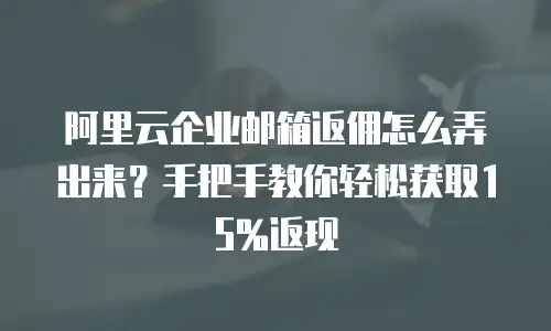 阿里云企业邮箱返佣怎么弄出来？手把手教你轻松获取15%返现