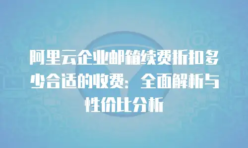 阿里云企业邮箱续费折扣多少合适的收费：全面解析与性价比分析
