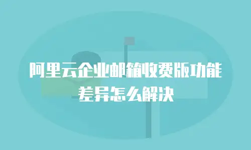 阿里云企业邮箱收费版功能差异怎么解决