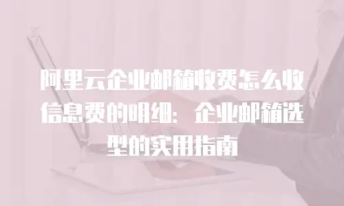阿里云企业邮箱收费怎么收信息费的明细:企业邮箱选型的实用指南