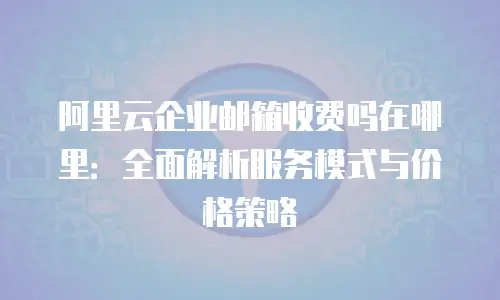 阿里云企业邮箱收费吗在哪里:全面解析服务模式与价格策略