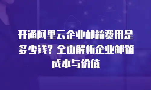 开通阿里云企业邮箱费用是多少钱?全面解析企业邮箱成本与价值