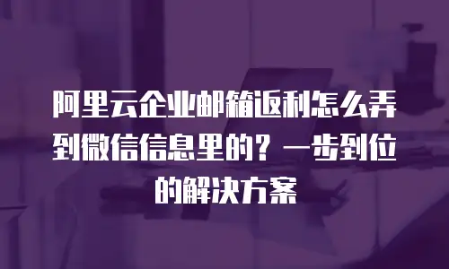 阿里云企业邮箱返利怎么弄到微信信息里的？一步到位的解决方案