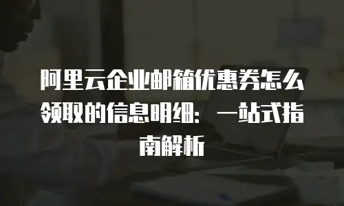 阿里云企业邮箱优惠券怎么领取的信息明细：一站式指南解析