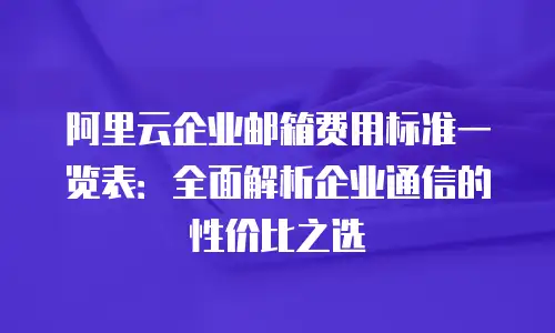 阿里云企业邮箱费用标准一览表：全面解析企业通信的性价比之选