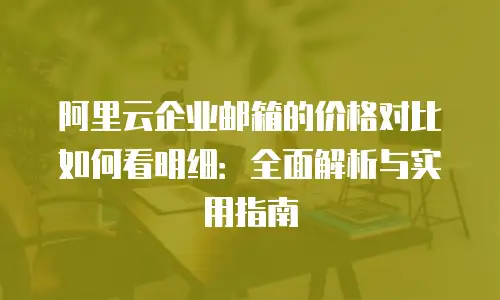 阿里云企业邮箱的价格对比如何看明细：全面解析与实用指南