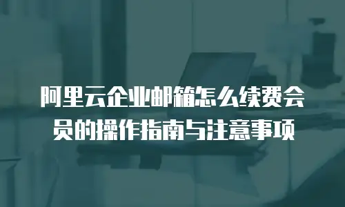 阿里云企业邮箱怎么续费会员的操作指南与注意事项