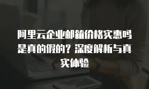 阿里云企业邮箱价格实惠吗是真的假的？深度解析与真实体验