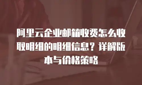 阿里云企业邮箱收费怎么收取明细的明细信息？详解版本与价格策略