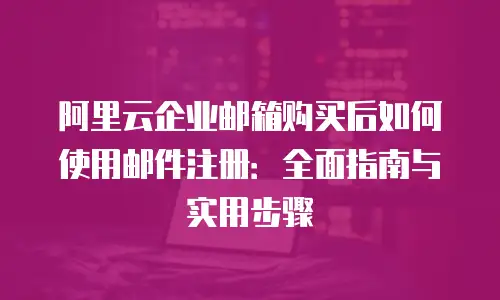 阿里云企业邮箱购买后如何使用邮件注册:全面指南与实用步骤
