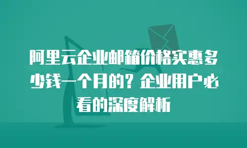 阿里云企业邮箱价格实惠多少钱一个月的？企业用户必看的深度解析