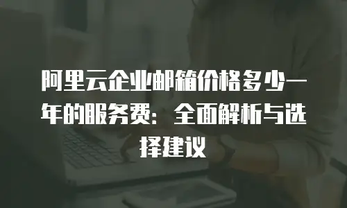 阿里云企业邮箱价格多少一年的服务费：全面解析与选择建议