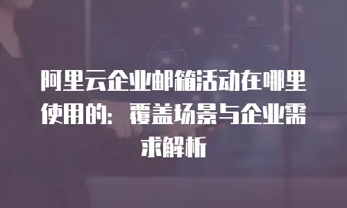 阿里云企业邮箱活动在哪里使用的：覆盖场景与企业需求解析