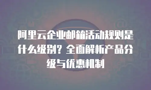 阿里云企业邮箱活动规则是什么级别？全面解析产品分级与优惠机制