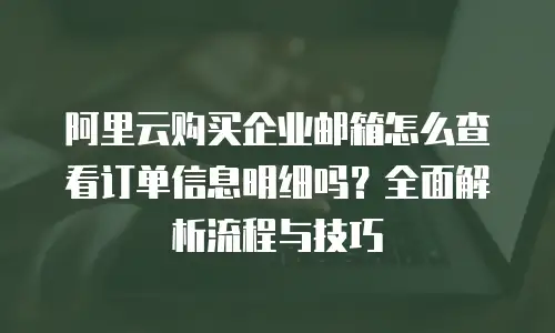 阿里云购买企业邮箱怎么查看订单信息明细吗?全面解析流程与技巧