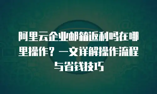 阿里云企业邮箱返利吗在哪里操作？一文详解操作流程与省钱技巧