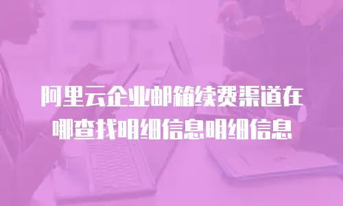 阿里云企业邮箱续费渠道在哪查找明细信息明细信息
