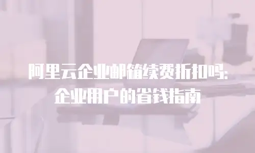 阿里云企业邮箱续费折扣吗：企业用户的省钱指南
