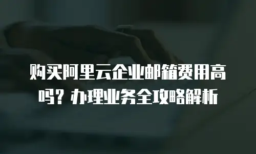 购买阿里云企业邮箱费用高吗？办理业务全攻略解析