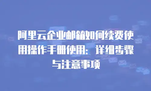 阿里云企业邮箱如何续费使用操作手册使用:详细步骤与注意事项