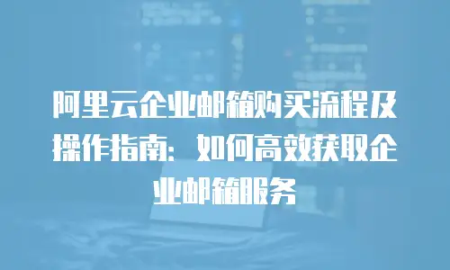 阿里云企业邮箱购买流程及操作指南:如何高效获取企业邮箱服务
