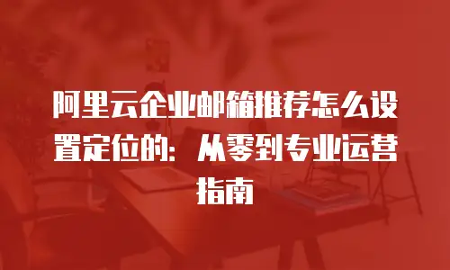 阿里云企业邮箱推荐怎么设置定位的：从零到专业运营指南