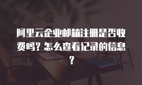 阿里云企业邮箱注册是否收费吗？怎么查看记录的信息？