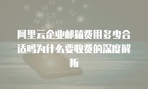 阿里云企业邮箱费用多少合适吗为什么要收费的深度解析