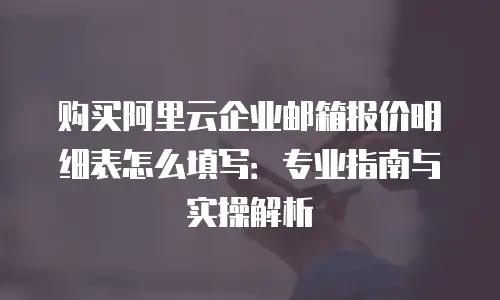 购买阿里云企业邮箱报价明细表怎么填写：专业指南与实操解析