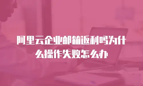 阿里云企业邮箱返利吗为什么操作失败怎么办