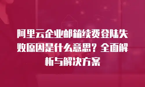 阿里云企业邮箱续费登陆失败原因是什么意思？全面解析与解决方案