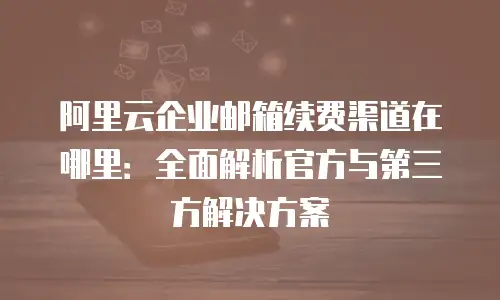 阿里云企业邮箱续费渠道在哪里：全面解析官方与第三方解决方案