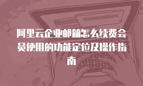 阿里云企业邮箱怎么续费会员使用的功能定位及操作指南