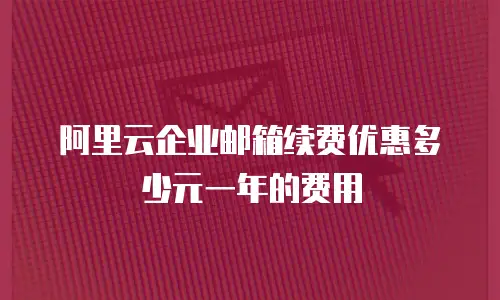 阿里云企业邮箱续费优惠多少元一年的费用