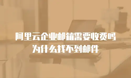 阿里云企业邮箱需要收费吗为什么找不到邮件