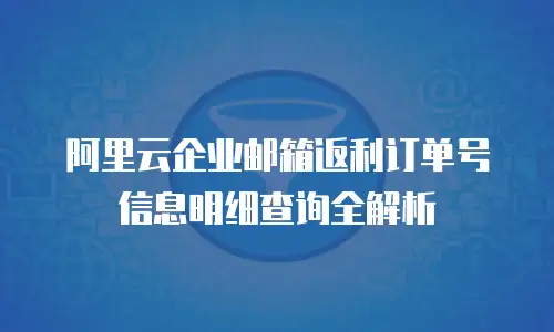 阿里云企业邮箱返利订单号信息明细查询全解析