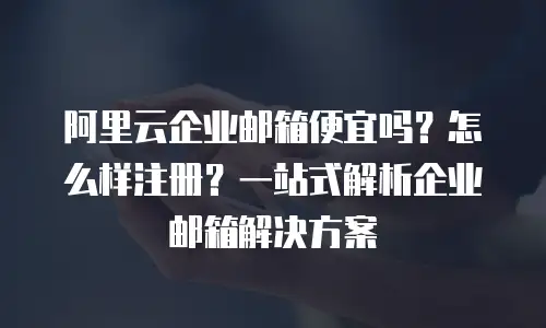 阿里云企业邮箱便宜吗？怎么样注册？一站式解析企业邮箱解决方案